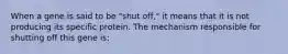 When a gene is said to be "shut off," it means that it is not producing its specific protein. The mechanism responsible for shutting off this gene is: