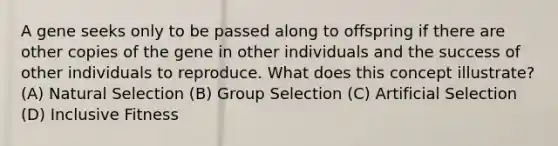 A gene seeks only to be passed along to offspring if there are other copies of the gene in other individuals and the success of other individuals to reproduce. What does this concept illustrate? (A) Natural Selection (B) Group Selection (C) Artificial Selection (D) Inclusive Fitness