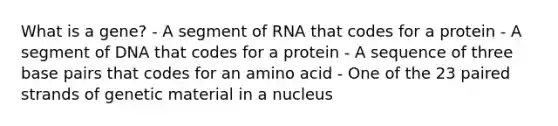 What is a gene? - A segment of RNA that codes for a protein - A segment of DNA that codes for a protein - A sequence of three base pairs that codes for an amino acid - One of the 23 paired strands of genetic material in a nucleus