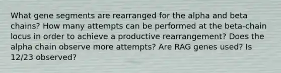 What gene segments are rearranged for the alpha and beta chains? How many attempts can be performed at the beta-chain locus in order to achieve a productive rearrangement? Does the alpha chain observe more attempts? Are RAG genes used? Is 12/23 observed?