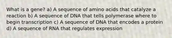 What is a gene? a) A sequence of amino acids that catalyze a reaction b) A sequence of DNA that tells polymerase where to begin transcription c) A sequence of DNA that encodes a protein d) A sequence of RNA that regulates expression