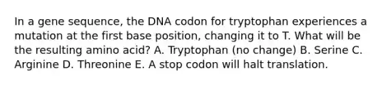 In a gene sequence, the DNA codon for tryptophan experiences a mutation at the first base position, changing it to T. What will be the resulting amino acid? A. Tryptophan (no change) B. Serine C. Arginine D. Threonine E. A stop codon will halt translation.