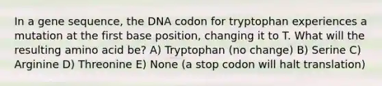 In a gene sequence, the DNA codon for tryptophan experiences a mutation at the first base position, changing it to T. What will the resulting amino acid be? A) Tryptophan (no change) B) Serine C) Arginine D) Threonine E) None (a stop codon will halt translation)