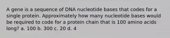 A gene is a sequence of DNA nucleotide bases that codes for a single protein. Approximately how many nucleotide bases would be required to code for a protein chain that is 100 amino acids long? a. 100 b. 300 c. 20 d. 4