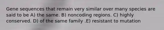 Gene sequences that remain very similar over many species are said to be A) the same. B) noncoding regions. C) highly conserved. D) of the same family .E) resistant to mutation