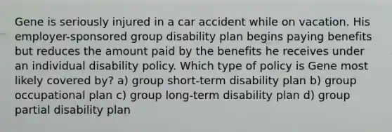 Gene is seriously injured in a car accident while on vacation. His employer-sponsored group disability plan begins paying benefits but reduces the amount paid by the benefits he receives under an individual disability policy. Which type of policy is Gene most likely covered by? a) group short-term disability plan b) group occupational plan c) group long-term disability plan d) group partial disability plan