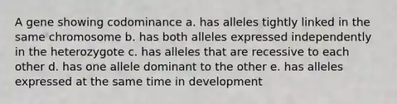 A gene showing codominance a. has alleles tightly linked in the same chromosome b. has both alleles expressed independently in the heterozygote c. has alleles that are recessive to each other d. has one allele dominant to the other e. has alleles expressed at the same time in development