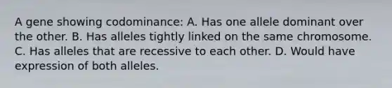 A gene showing codominance: A. Has one allele dominant over the other. B. Has alleles tightly linked on the same chromosome. C. Has alleles that are recessive to each other. D. Would have expression of both alleles.