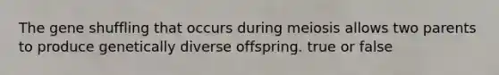 The gene shuffling that occurs during meiosis allows two parents to produce genetically diverse offspring. true or false