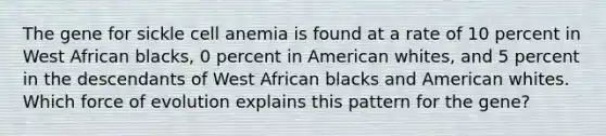 The gene for sickle cell anemia is found at a rate of 10 percent in West African blacks, 0 percent in American whites, and 5 percent in the descendants of West African blacks and American whites. Which force of evolution explains this pattern for the gene?