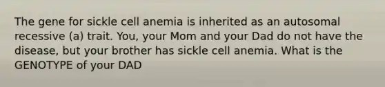 The gene for sickle cell anemia is inherited as an autosomal recessive (a) trait. You, your Mom and your Dad do not have the disease, but your brother has sickle cell anemia. What is the GENOTYPE of your DAD