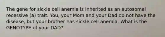 The gene for sickle cell anemia is inherited as an autosomal recessive (a) trait. You, your Mom and your Dad do not have the disease, but your brother has sickle cell anemia. What is the GENOTYPE of your DAD?