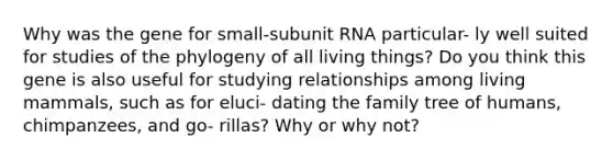 Why was the gene for small-subunit RNA particular- ly well suited for studies of the phylogeny of all living things? Do you think this gene is also useful for studying relationships among living mammals, such as for eluci- dating the family tree of humans, chimpanzees, and go- rillas? Why or why not?