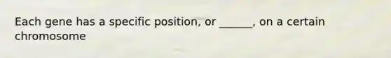 Each gene has a specific position, or ______, on a certain chromosome