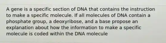 A gene is a specific section of DNA that contains the instruction to make a specific molecule. If all molecules of DNA contain a phosphate group, a deoxyribose, and a base propose an explanation about how the information to make a specific molecule is coded within the DNA molecule