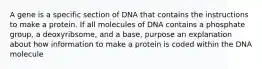 A gene is a specific section of DNA that contains the instructions to make a protein. If all molecules of DNA contains a phosphate group, a deoxyribsome, and a base, purpose an explanation about how information to make a protein is coded within the DNA molecule