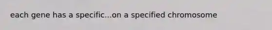 each gene has a specific...on a specified chromosome