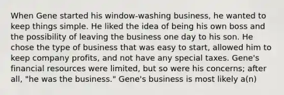 When Gene started his window-washing business, he wanted to keep things simple. He liked the idea of being his own boss and the possibility of leaving the business one day to his son. He chose the type of business that was easy to start, allowed him to keep company profits, and not have any special taxes. Gene's financial resources were limited, but so were his concerns; after all, "he was the business." Gene's business is most likely a(n)