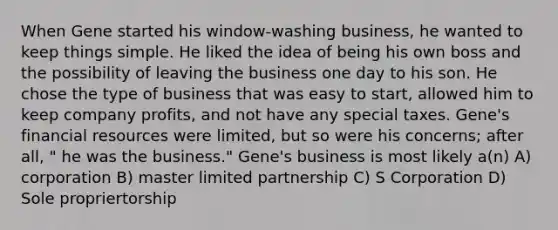 When Gene started his window-washing business, he wanted to keep things simple. He liked the idea of being his own boss and the possibility of leaving the business one day to his son. He chose the type of business that was easy to start, allowed him to keep company profits, and not have any special taxes. Gene's financial resources were limited, but so were his concerns; after all, " he was the business." Gene's business is most likely a(n) A) corporation B) master limited partnership C) S Corporation D) Sole propriertorship