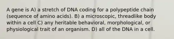 A gene is A) a stretch of DNA coding for a polypeptide chain (sequence of amino acids). B) a microscopic, threadlike body within a cell C) any heritable behavioral, morphological, or physiological trait of an organism. D) all of the DNA in a cell.