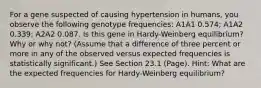 For a gene suspected of causing hypertension in humans, you observe the following genotype frequencies: A1A1 0.574; A1A2 0.339; A2A2 0.087. Is this gene in Hardy-Weinberg equilibrium? Why or why not? (Assume that a difference of three percent or more in any of the observed versus expected frequencies is statistically significant.) See Section 23.1 (Page). Hint: What are the expected frequencies for Hardy-Weinberg equilibrium?