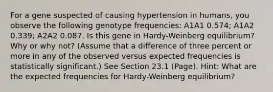 For a gene suspected of causing hypertension in humans, you observe the following genotype frequencies: A1A1 0.574; A1A2 0.339; A2A2 0.087. Is this gene in Hardy-Weinberg equilibrium? Why or why not? (Assume that a difference of three percent or more in any of the observed versus expected frequencies is statistically significant.) See Section 23.1 (Page). Hint: What are the expected frequencies for Hardy-Weinberg equilibrium?