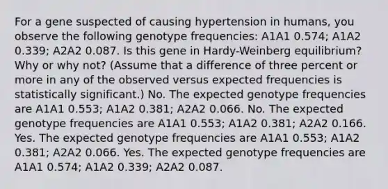 For a gene suspected of causing hypertension in humans, you observe the following genotype frequencies: A1A1 0.574; A1A2 0.339; A2A2 0.087. Is this gene in Hardy-Weinberg equilibrium? Why or why not? (Assume that a difference of three percent or more in any of the observed versus expected frequencies is statistically significant.) No. The expected genotype frequencies are A1A1 0.553; A1A2 0.381; A2A2 0.066. No. The expected genotype frequencies are A1A1 0.553; A1A2 0.381; A2A2 0.166. Yes. The expected genotype frequencies are A1A1 0.553; A1A2 0.381; A2A2 0.066. Yes. The expected genotype frequencies are A1A1 0.574; A1A2 0.339; A2A2 0.087.