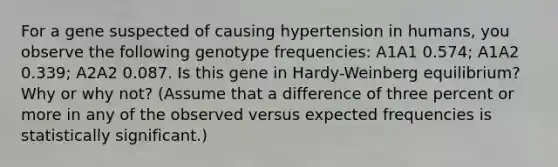 For a gene suspected of causing hypertension in humans, you observe the following genotype frequencies: A1A1 0.574; A1A2 0.339; A2A2 0.087. Is this gene in Hardy-Weinberg equilibrium? Why or why not? (Assume that a difference of three percent or more in any of the observed versus expected frequencies is statistically significant.)