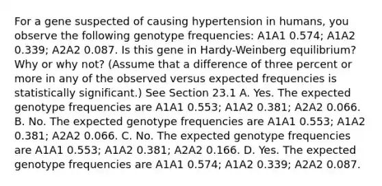 For a gene suspected of causing hypertension in humans, you observe the following genotype frequencies: A1A1 0.574; A1A2 0.339; A2A2 0.087. Is this gene in Hardy-Weinberg equilibrium? Why or why not? (Assume that a difference of three percent or more in any of the observed versus expected frequencies is statistically significant.) See Section 23.1 A. Yes. The expected genotype frequencies are A1A1 0.553; A1A2 0.381; A2A2 0.066. B. No. The expected genotype frequencies are A1A1 0.553; A1A2 0.381; A2A2 0.066. C. No. The expected genotype frequencies are A1A1 0.553; A1A2 0.381; A2A2 0.166. D. Yes. The expected genotype frequencies are A1A1 0.574; A1A2 0.339; A2A2 0.087.