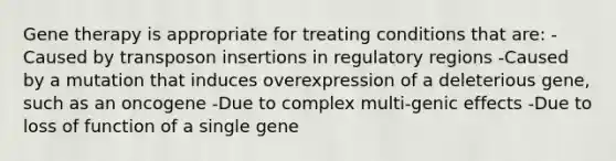 Gene therapy is appropriate for treating conditions that are: -Caused by transposon insertions in regulatory regions -Caused by a mutation that induces overexpression of a deleterious gene, such as an oncogene -Due to complex multi-genic effects -Due to loss of function of a single gene