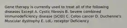 Gene therapy is currently used to treat all of the following diseases Except A. Cystic fibrosis B. Severe combined immunodeficiency disease (SCID) C. Colon cancer D. Duchenne's Muscular dystrophy E. LdL- receptor Deficiency