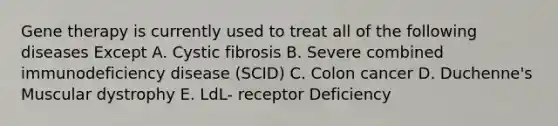 Gene therapy is currently used to treat all of the following diseases Except A. Cystic fibrosis B. Severe combined immunodeficiency disease (SCID) C. Colon cancer D. Duchenne's Muscular dystrophy E. LdL- receptor Deficiency