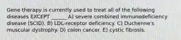 Gene therapy is currently used to treat all of the following diseases EXCEPT ______ A) severe combined immunodeficiency disease (SCID). B) LDL-receptor deficiency. C) Duchenne's muscular dystrophy. D) colon cancer. E) cystic fibrosis.