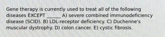 Gene therapy is currently used to treat all of the following diseases EXCEPT ______ A) severe combined immunodeficiency disease (SCID). B) LDL-receptor deficiency. C) Duchenne's muscular dystrophy. D) colon cancer. E) cystic fibrosis.