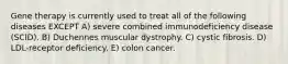 Gene therapy is currently used to treat all of the following diseases EXCEPT A) severe combined immunodeficiency disease (SCID). B) Duchennes muscular dystrophy. C) cystic fibrosis. D) LDL-receptor deficiency. E) colon cancer.