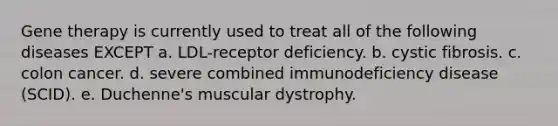 Gene therapy is currently used to treat all of the following diseases EXCEPT a. LDL-receptor deficiency. b. cystic fibrosis. c. colon cancer. d. severe combined immunodeficiency disease (SCID). e. Duchenne's muscular dystrophy.