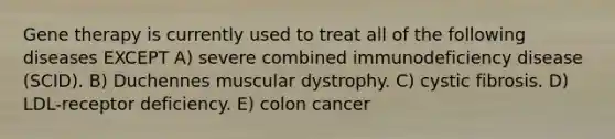 Gene therapy is currently used to treat all of the following diseases EXCEPT A) severe combined immunodeficiency disease (SCID). B) Duchennes muscular dystrophy. C) cystic fibrosis. D) LDL-receptor deficiency. E) colon cancer