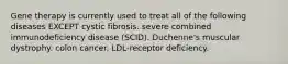 Gene therapy is currently used to treat all of the following diseases EXCEPT cystic fibrosis. severe combined immunodeficiency disease (SCID). Duchenne's muscular dystrophy. colon cancer. LDL-receptor deficiency.