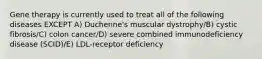 Gene therapy is currently used to treat all of the following diseases EXCEPT A) Duchenne's muscular dystrophy/B) cystic fibrosis/C) colon cancer/D) severe combined immunodeficiency disease (SCID)/E) LDL-receptor deficiency