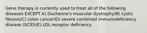 Gene therapy is currently used to treat all of the following diseases EXCEPT A) Duchenne's muscular dystrophy/B) cystic fibrosis/C) colon cancer/D) severe combined immunodeficiency disease (SCID)/E) LDL-receptor deficiency