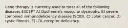 Gene therapy is currently used to treat all of the following diseases EXCEPT A) Duchenne's muscular dystrophy. B) severe combined immunodeficiency disease (SCID). C) colon cancer. D) cystic fibrosis. E) LDL-receptor deficiency.