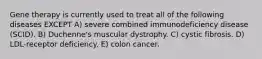 Gene therapy is currently used to treat all of the following diseases EXCEPT A) severe combined immunodeficiency disease (SCID). B) Duchenne's muscular dystrophy. C) cystic fibrosis. D) LDL-receptor deficiency. E) colon cancer.