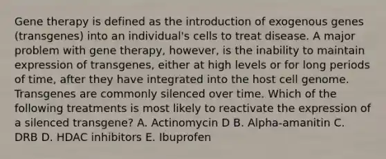 Gene therapy is defined as the introduction of exogenous genes (transgenes) into an individual's cells to treat disease. A major problem with gene therapy, however, is the inability to maintain expression of transgenes, either at high levels or for long periods of time, after they have integrated into the host cell genome. Transgenes are commonly silenced over time. Which of the following treatments is most likely to reactivate the expression of a silenced transgene? A. Actinomycin D B. Alpha-amanitin C. DRB D. HDAC inhibitors E. Ibuprofen