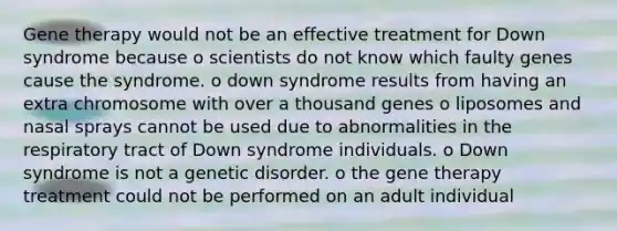 Gene therapy would not be an effective treatment for Down syndrome because o scientists do not know which faulty genes cause the syndrome. o down syndrome results from having an extra chromosome with over a thousand genes o liposomes and nasal sprays cannot be used due to abnormalities in the respiratory tract of Down syndrome individuals. o Down syndrome is not a genetic disorder. o the gene therapy treatment could not be performed on an adult individual