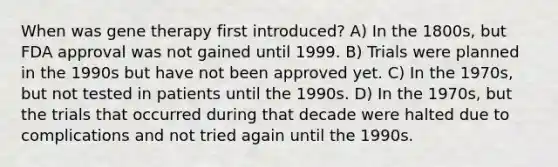 When was gene therapy first introduced? A) In the 1800s, but FDA approval was not gained until 1999. B) Trials were planned in the 1990s but have not been approved yet. C) In the 1970s, but not tested in patients until the 1990s. D) In the 1970s, but the trials that occurred during that decade were halted due to complications and not tried again until the 1990s.