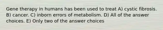 Gene therapy in humans has been used to treat A) cystic fibrosis. B) cancer. C) inborn errors of metabolism. D) All of the answer choices. E) Only two of the answer choices