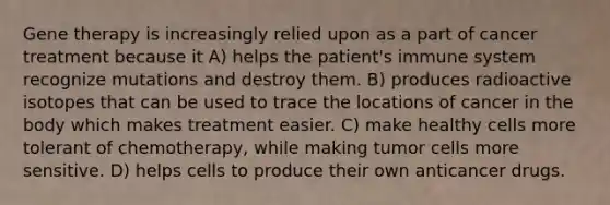 Gene therapy is increasingly relied upon as a part of cancer treatment because it A) helps the patient's immune system recognize mutations and destroy them. B) produces radioactive isotopes that can be used to trace the locations of cancer in the body which makes treatment easier. C) make healthy cells more tolerant of chemotherapy, while making tumor cells more sensitive. D) helps cells to produce their own anticancer drugs.