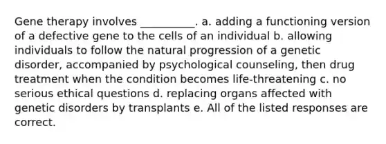 Gene therapy involves __________. a. adding a functioning version of a defective gene to the cells of an individual b. allowing individuals to follow the natural progression of a genetic disorder, accompanied by psychological counseling, then drug treatment when the condition becomes life-threatening c. no serious ethical questions d. replacing organs affected with genetic disorders by transplants e. All of the listed responses are correct.