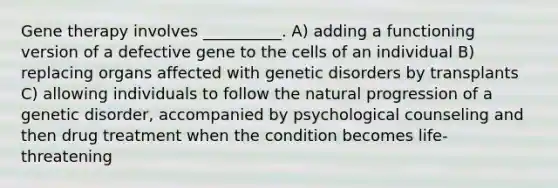 Gene therapy involves __________. A) adding a functioning version of a defective gene to the cells of an individual B) replacing organs affected with genetic disorders by transplants C) allowing individuals to follow the natural progression of a genetic disorder, accompanied by psychological counseling and then drug treatment when the condition becomes life-threatening