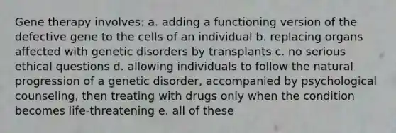 <a href='https://www.questionai.com/knowledge/kxziHQcFFY-gene-therapy' class='anchor-knowledge'>gene therapy</a> involves: a. adding a functioning version of the defective gene to the cells of an individual b. replacing organs affected with genetic disorders by transplants c. no serious ethical questions d. allowing individuals to follow the natural progression of a genetic disorder, accompanied by psychological counseling, then treating with drugs only when the condition becomes life-threatening e. all of these